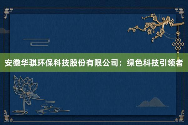 安徽华骐环保科技股份有限公司：绿色科技引领者