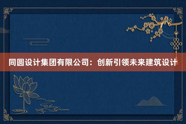 同圆设计集团有限公司：创新引领未来建筑设计